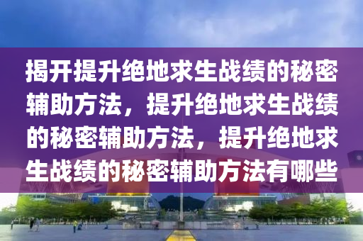 揭开提升绝地求生战绩的秘密辅助方法，提升绝地求生战绩的秘密辅助方法，提升绝地求生战绩的秘密辅助方法有哪些