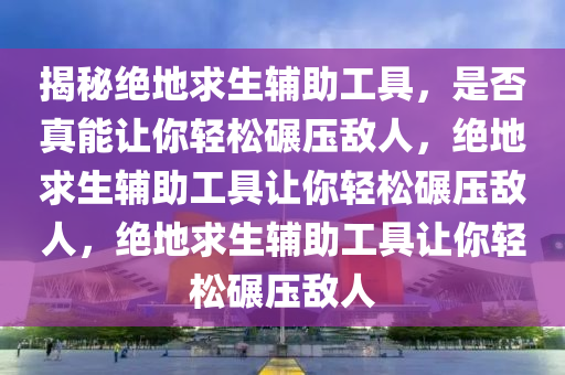 揭秘绝地求生辅助工具，是否真能让你轻松碾压敌人，绝地求生辅助工具让你轻松碾压敌人，绝地求生辅助工具让你轻松碾压敌人