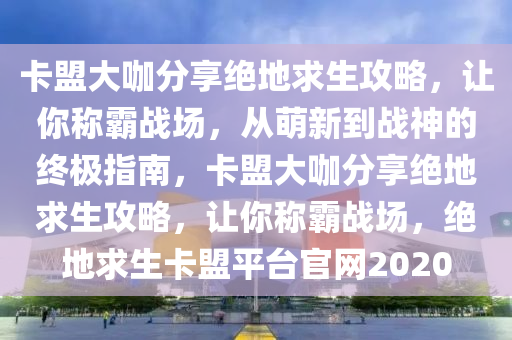 卡盟大咖分享绝地求生攻略，让你称霸战场，从萌新到战神的终极指南，卡盟大咖分享绝地求生攻略，让你称霸战场，绝地求生卡盟平台官网2020