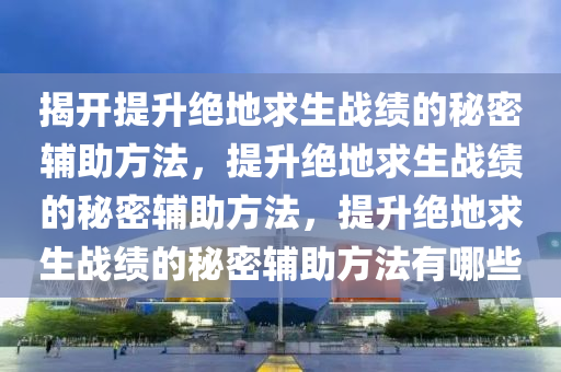 揭开提升绝地求生战绩的秘密辅助方法，提升绝地求生战绩的秘密辅助方法，提升绝地求生战绩的秘密辅助方法有哪些