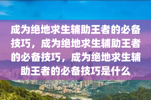 成为绝地求生辅助王者的必备技巧，成为绝地求生辅助王者的必备技巧，成为绝地求生辅助王者的必备技巧是什么