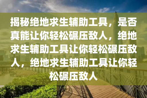 揭秘绝地求生辅助工具，是否真能让你轻松碾压敌人，绝地求生辅助工具让你轻松碾压敌人，绝地求生辅助工具让你轻松碾压敌人