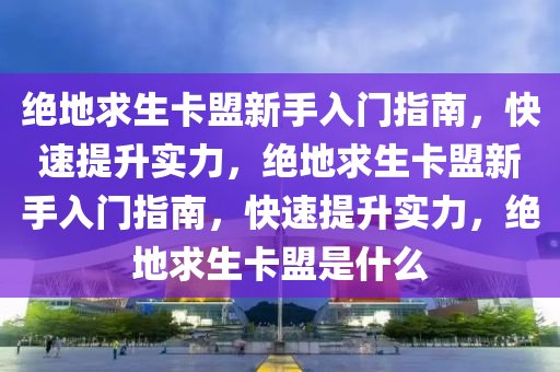 绝地求生卡盟新手入门指南，快速提升实力，绝地求生卡盟新手入门指南，快速提升实力，绝地求生卡盟是什么