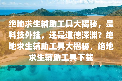 绝地求生辅助工具大揭秘，是科技外挂，还是道德深渊？绝地求生辅助工具大揭秘，绝地求生辅助工具下载