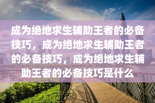 成为绝地求生辅助王者的必备技巧，成为绝地求生辅助王者的必备技巧，成为绝地求生辅助王者的必备技巧是什么