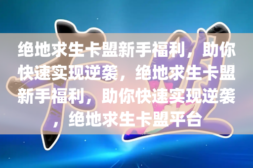 绝地求生卡盟新手福利，助你快速实现逆袭，绝地求生卡盟新手福利，助你快速实现逆袭，绝地求生卡盟平台