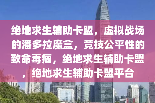 绝地求生辅助卡盟，虚拟战场的潘多拉魔盒，竞技公平性的致命毒瘤，绝地求生辅助卡盟，绝地求生辅助卡盟平台