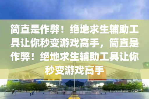 简直是作弊！绝地求生辅助工具让你秒变游戏高手，简直是作弊！绝地求生辅助工具让你秒变游戏高手
