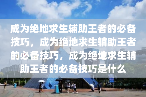 成为绝地求生辅助王者的必备技巧，成为绝地求生辅助王者的必备技巧，成为绝地求生辅助王者的必备技巧是什么