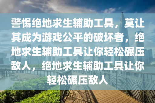 警惕绝地求生辅助工具，莫让其成为游戏公平的破坏者，绝地求生辅助工具让你轻松碾压敌人，绝地求生辅助工具让你轻松碾压敌人