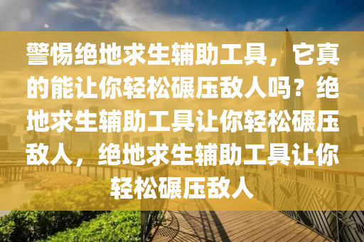 警惕绝地求生辅助工具，它真的能让你轻松碾压敌人吗？绝地求生辅助工具让你轻松碾压敌人，绝地求生辅助工具让你轻松碾压敌人