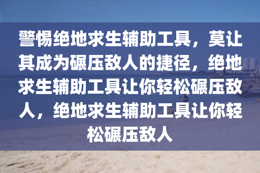 警惕绝地求生辅助工具，莫让其成为碾压敌人的捷径，绝地求生辅助工具让你轻松碾压敌人，绝地求生辅助工具让你轻松碾压敌人