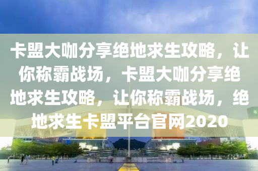 卡盟大咖分享绝地求生攻略，让你称霸战场，卡盟大咖分享绝地求生攻略，让你称霸战场，绝地求生卡盟平台官网2020