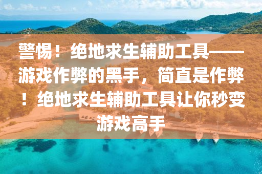 警惕！绝地求生辅助工具——游戏作弊的黑手，简直是作弊！绝地求生辅助工具让你秒变游戏高手