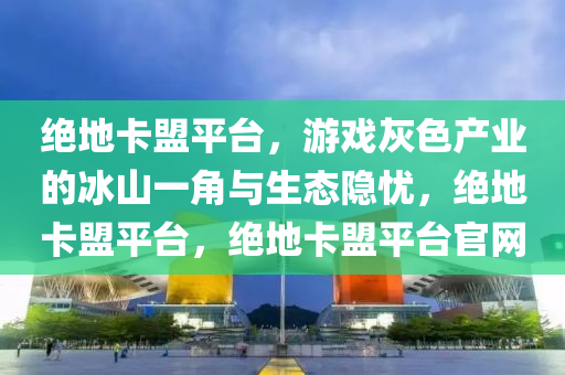 绝地卡盟平台，游戏灰色产业的冰山一角与生态隐忧，绝地卡盟平台，绝地卡盟平台官网