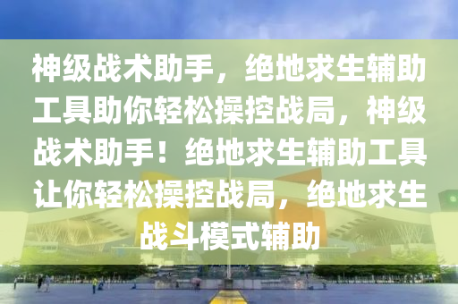 神级战术助手，绝地求生辅助工具助你轻松操控战局，神级战术助手！绝地求生辅助工具让你轻松操控战局，绝地求生战斗模式辅助