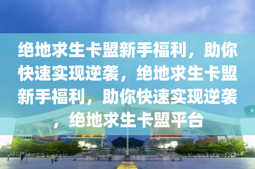 绝地求生卡盟新手福利，助你快速实现逆袭，绝地求生卡盟新手福利，助你快速实现逆袭，绝地求生卡盟平台