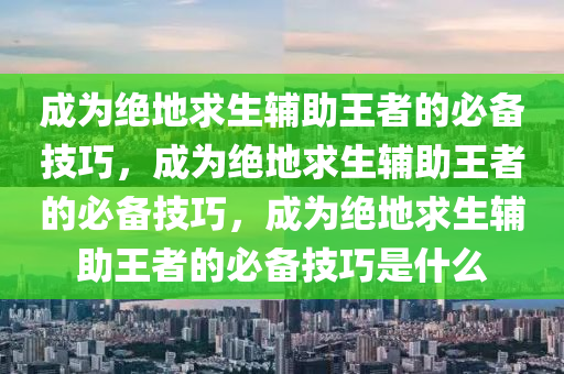 成为绝地求生辅助王者的必备技巧，成为绝地求生辅助王者的必备技巧，成为绝地求生辅助王者的必备技巧是什么