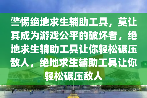 警惕绝地求生辅助工具，莫让其成为游戏公平的破坏者，绝地求生辅助工具让你轻松碾压敌人，绝地求生辅助工具让你轻松碾压敌人