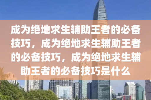 成为绝地求生辅助王者的必备技巧，成为绝地求生辅助王者的必备技巧，成为绝地求生辅助王者的必备技巧是什么