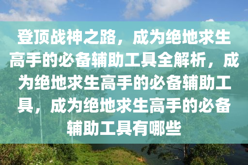 登顶战神之路，成为绝地求生高手的必备辅助工具全解析，成为绝地求生高手的必备辅助工具，成为绝地求生高手的必备辅助工具有哪些