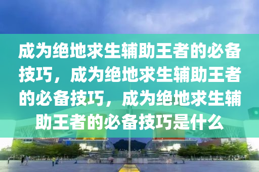 成为绝地求生辅助王者的必备技巧，成为绝地求生辅助王者的必备技巧，成为绝地求生辅助王者的必备技巧是什么