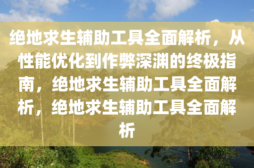 绝地求生辅助工具全面解析，从性能优化到作弊深渊的终极指南，绝地求生辅助工具全面解析，绝地求生辅助工具全面解析