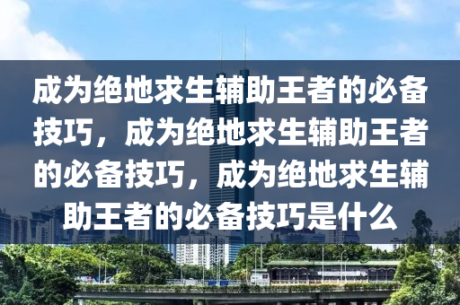 成为绝地求生辅助王者的必备技巧，成为绝地求生辅助王者的必备技巧，成为绝地求生辅助王者的必备技巧是什么