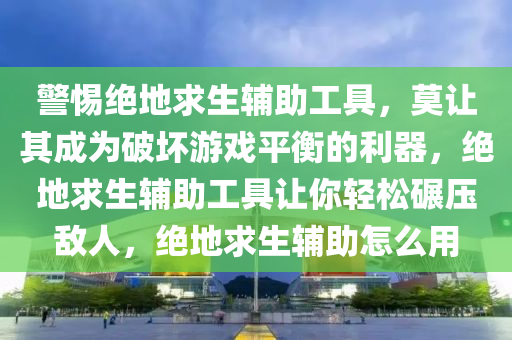 警惕绝地求生辅助工具，莫让其成为破坏游戏平衡的利器，绝地求生辅助工具让你轻松碾压敌人，绝地求生辅助怎么用