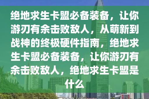 绝地求生卡盟必备装备，让你游刃有余击败敌人，从萌新到战神的终极硬件指南，绝地求生卡盟必备装备，让你游刃有余击败敌人，绝地求生卡盟是什么