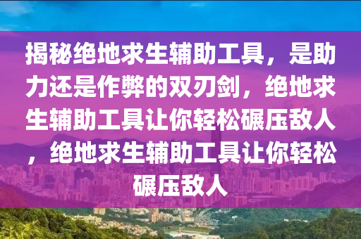 揭秘绝地求生辅助工具，是助力还是作弊的双刃剑，绝地求生辅助工具让你轻松碾压敌人，绝地求生辅助工具让你轻松碾压敌人