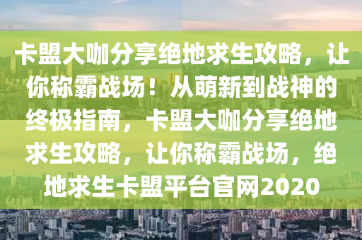 卡盟大咖分享绝地求生攻略，让你称霸战场！从萌新到战神的终极指南，卡盟大咖分享绝地求生攻略，让你称霸战场，绝地求生卡盟平台官网2020