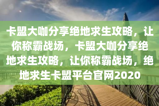 卡盟大咖分享绝地求生攻略，让你称霸战场，卡盟大咖分享绝地求生攻略，让你称霸战场，绝地求生卡盟平台官网2020