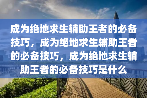 成为绝地求生辅助王者的必备技巧，成为绝地求生辅助王者的必备技巧，成为绝地求生辅助王者的必备技巧是什么