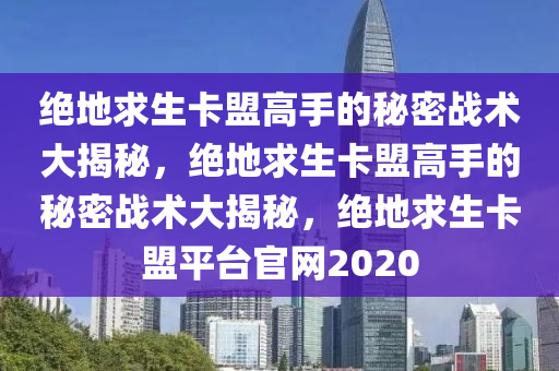 绝地求生卡盟高手的秘密战术大揭秘，绝地求生卡盟高手的秘密战术大揭秘，绝地求生卡盟平台官网2020