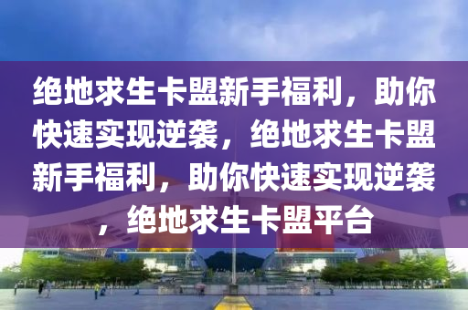 绝地求生卡盟新手福利，助你快速实现逆袭，绝地求生卡盟新手福利，助你快速实现逆袭，绝地求生卡盟平台