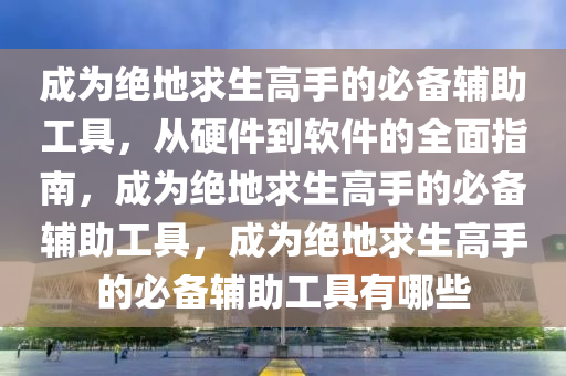 成为绝地求生高手的必备辅助工具，从硬件到软件的全面指南，成为绝地求生高手的必备辅助工具，成为绝地求生高手的必备辅助工具有哪些