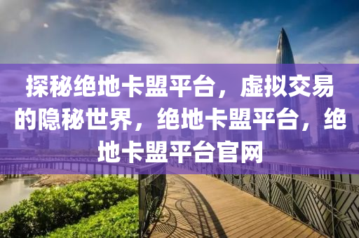 探秘绝地卡盟平台，虚拟交易的隐秘世界，绝地卡盟平台，绝地卡盟平台官网