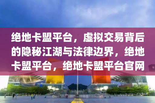 绝地卡盟平台，虚拟交易背后的隐秘江湖与法律边界，绝地卡盟平台，绝地卡盟平台官网