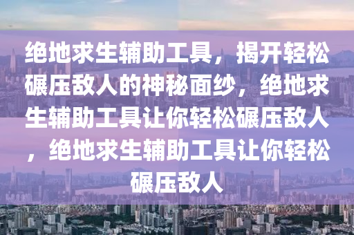 绝地求生辅助工具，揭开轻松碾压敌人的神秘面纱，绝地求生辅助工具让你轻松碾压敌人，绝地求生辅助工具让你轻松碾压敌人