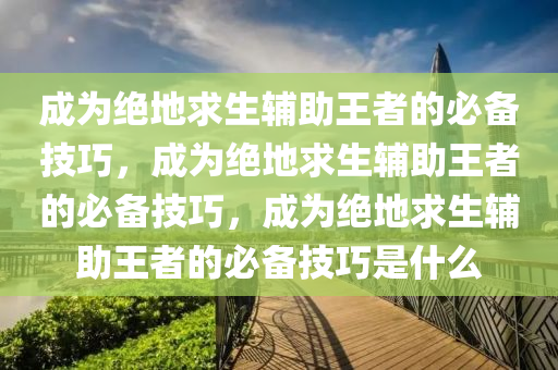 成为绝地求生辅助王者的必备技巧，成为绝地求生辅助王者的必备技巧，成为绝地求生辅助王者的必备技巧是什么