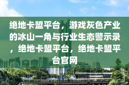 绝地卡盟平台，游戏灰色产业的冰山一角与行业生态警示录，绝地卡盟平台，绝地卡盟平台官网