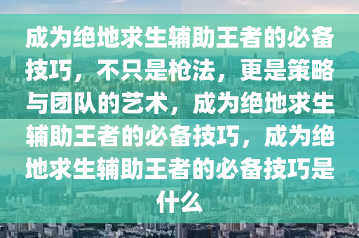 成为绝地求生辅助王者的必备技巧，不只是枪法，更是策略与团队的艺术，成为绝地求生辅助王者的必备技巧，成为绝地求生辅助王者的必备技巧是什么