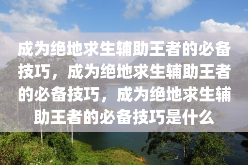 成为绝地求生辅助王者的必备技巧，成为绝地求生辅助王者的必备技巧，成为绝地求生辅助王者的必备技巧是什么