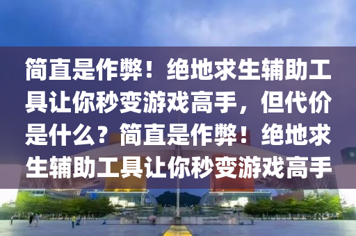 简直是作弊！绝地求生辅助工具让你秒变游戏高手，但代价是什么？简直是作弊！绝地求生辅助工具让你秒变游戏高手