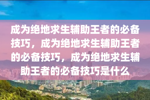 成为绝地求生辅助王者的必备技巧，成为绝地求生辅助王者的必备技巧，成为绝地求生辅助王者的必备技巧是什么