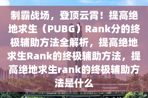 制霸战场，登顶云霄！提高绝地求生（PUBG）Rank分的终极辅助方法全解析，提高绝地求生Rank的终极辅助方法，提高绝地求生rank的终极辅助方法是什么
