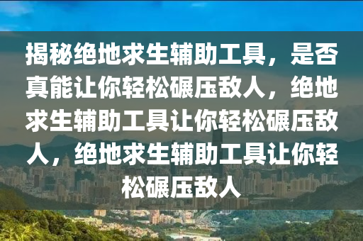 揭秘绝地求生辅助工具，是否真能让你轻松碾压敌人，绝地求生辅助工具让你轻松碾压敌人，绝地求生辅助工具让你轻松碾压敌人