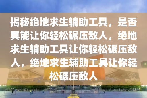 揭秘绝地求生辅助工具，是否真能让你轻松碾压敌人，绝地求生辅助工具让你轻松碾压敌人，绝地求生辅助工具让你轻松碾压敌人