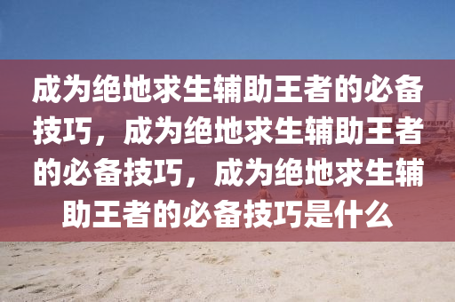 成为绝地求生辅助王者的必备技巧，成为绝地求生辅助王者的必备技巧，成为绝地求生辅助王者的必备技巧是什么